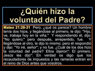 Pero, ¿qué os parece? Un hombre
tenía dos hijos, y llegándose al primero, le dijo: "Hijo,
ve, trabaja hoy en la viña." Y respondiendo él, dijo:
"No quiero;" pero después, arrepentido, fue. Y
llegándose al otro, le dijo lo mismo; pero él respondió
y dijo: "Yo iré, señor"; y no fue. ¿Cuál de los dos hizo
la voluntad del padre? Ellos dijeron*: El primero.
Jesús les dijo*: En verdad os digo que los
recaudadores de impuestos y las rameras entran en
el reino de Dios antes que vosotros.
 