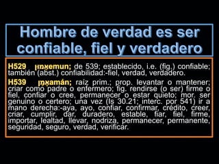 de 539; establecido, i.e. (fig.) confiable;
también (abst.) confiabilidad:-fiel, verdad, verdadero.
raíz prim.; prop. levantar o mantener;
criar como padre o enfermero; fig. rendirse (o ser) firme o
fiel, confiar o cree, permanecer o estar quieto; mor. ser
genuino o certero; una vez (Is 30.21; interc. por 541) ir a
mano derecha:-aya, ayo, confiar, confirmar, crédito, creer,
criar, cumplir, dar, duradero, estable, fiar, fiel, firme,
importar, lealtad, llevar, nodriza, permanecer, permanente,
seguridad, seguro, verdad, verificar.
 