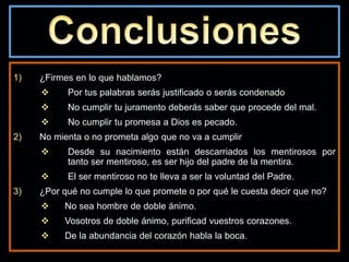 1) ¿Firmes en lo que hablamos?
 Por tus palabras serás justificado o serás condenado
 No cumplir tu juramento deberás saber que procede del mal.
 No cumplir tu promesa a Dios es pecado.
2) No mienta o no prometa algo que no va a cumplir
 Desde su nacimiento están descarriados los mentirosos por
tanto ser mentiroso, es ser hijo del padre de la mentira.
 El ser mentiroso no te lleva a ser la voluntad del Padre.
3) ¿Por qué no cumple lo que promete o por qué le cuesta decir que no?
 No sea hombre de doble ánimo.
 Vosotros de doble ánimo, purificad vuestros corazones.
 De la abundancia del corazón habla la boca.
 