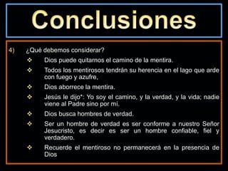 4) ¿Qué debemos considerar?
 Dios puede quitarnos el camino de la mentira.
 Todos los mentirosos tendrán su herencia en el lago que arde
con fuego y azufre,
 Dios aborrece la mentira.
 Jesús le dijo*: Yo soy el camino, y la verdad, y la vida; nadie
viene al Padre sino por mí.
 Dios busca hombres de verdad.
 Ser un hombre de verdad es ser conforme a nuestro Señor
Jesucristo, es decir es ser un hombre confiable, fiel y
verdadero.
 Recuerde el mentiroso no permanecerá en la presencia de
Dios
 
