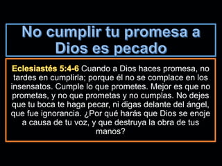 Cuando a Dios haces promesa, no
tardes en cumplirla; porque él no se complace en los
insensatos. Cumple lo que prometes. Mejor es que no
prometas, y no que prometas y no cumplas. No dejes
que tu boca te haga pecar, ni digas delante del ángel,
que fue ignorancia. ¿Por qué harás que Dios se enoje
a causa de tu voz, y que destruya la obra de tus
manos?
 