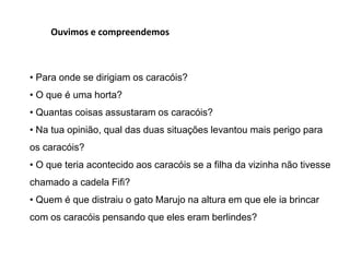 Ouvimos e compreendemos
• Para onde se dirigiam os caracóis?
• O que é uma horta?
• Quantas coisas assustaram os caracóis?
• Na tua opinião, qual das duas situações levantou mais perigo para
os caracóis?
• O que teria acontecido aos caracóis se a filha da vizinha não tivesse
chamado a cadela Fifi?
• Quem é que distraiu o gato Marujo na altura em que ele ia brincar
com os caracóis pensando que eles eram berlindes?
 