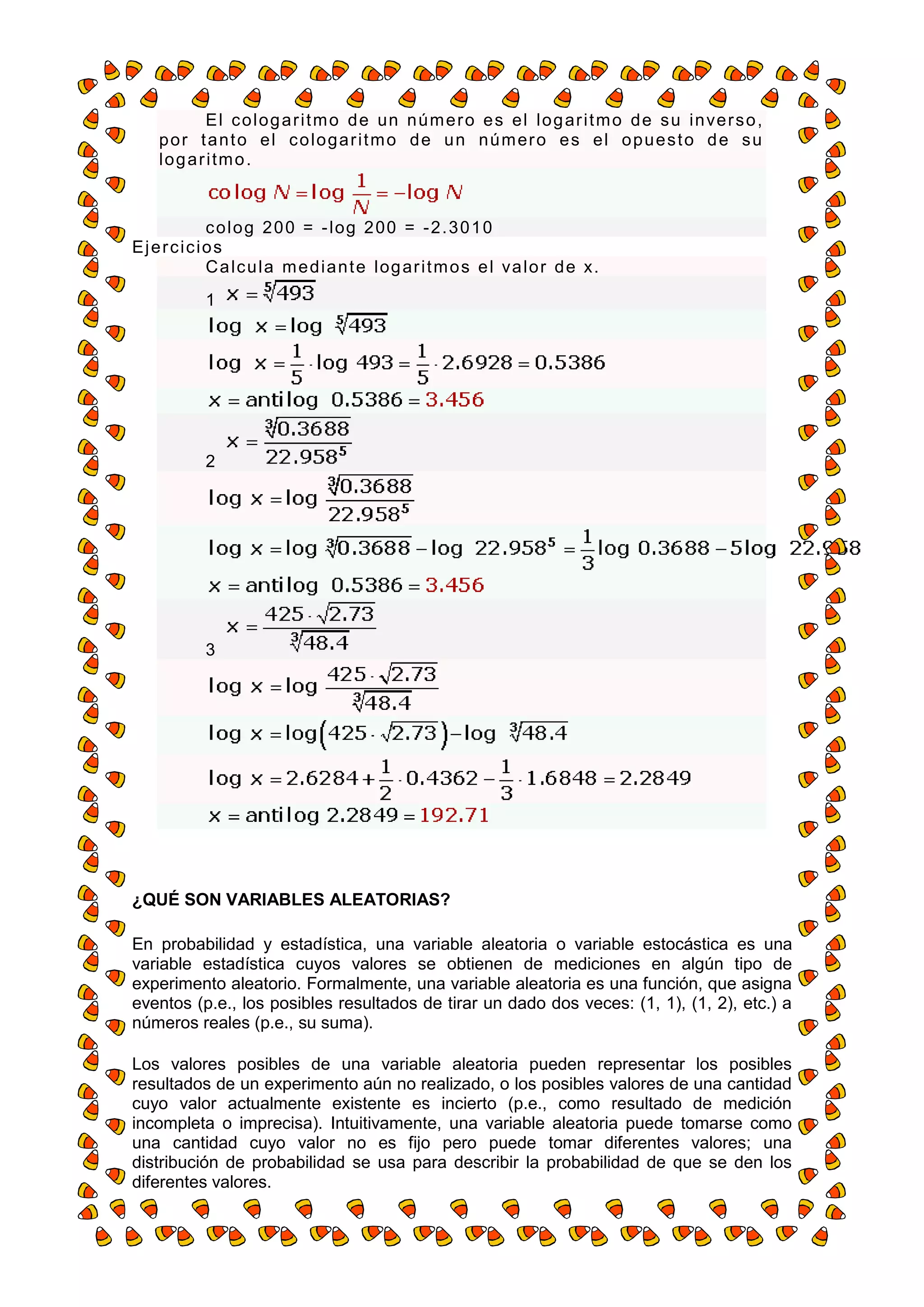 E l c o l o g a r i t m o d e un n ú m e r o e s e l l o g ar i t m o d e s u i n ve r s o ,
    p o r t a n t o e l c o l o g a r i t m o d e u n n ú m er o e s e l o p u e s t o d e s u
    logaritmo.


        c o l o g 2 0 0 = - l og 2 00 = - 2. 3 0 1 0
Ejercicios
        C a l c u l a m e d i a n t e l og ar i t m o s e l va l o r d e x.
           1




           2




           3




¿QUÉ SON VARIABLES ALEATORIAS?

En probabilidad y estadística, una variable aleatoria o variable estocástica es una
variable estadística cuyos valores se obtienen de mediciones en algún tipo de
experimento aleatorio. Formalmente, una variable aleatoria es una función, que asigna
eventos (p.e., los posibles resultados de tirar un dado dos veces: (1, 1), (1, 2), etc.) a
números reales (p.e., su suma).

Los valores posibles de una variable aleatoria pueden representar los posibles
resultados de un experimento aún no realizado, o los posibles valores de una cantidad
cuyo valor actualmente existente es incierto (p.e., como resultado de medición
incompleta o imprecisa). Intuitivamente, una variable aleatoria puede tomarse como
una cantidad cuyo valor no es fijo pero puede tomar diferentes valores; una
distribución de probabilidad se usa para describir la probabilidad de que se den los
diferentes valores.
 