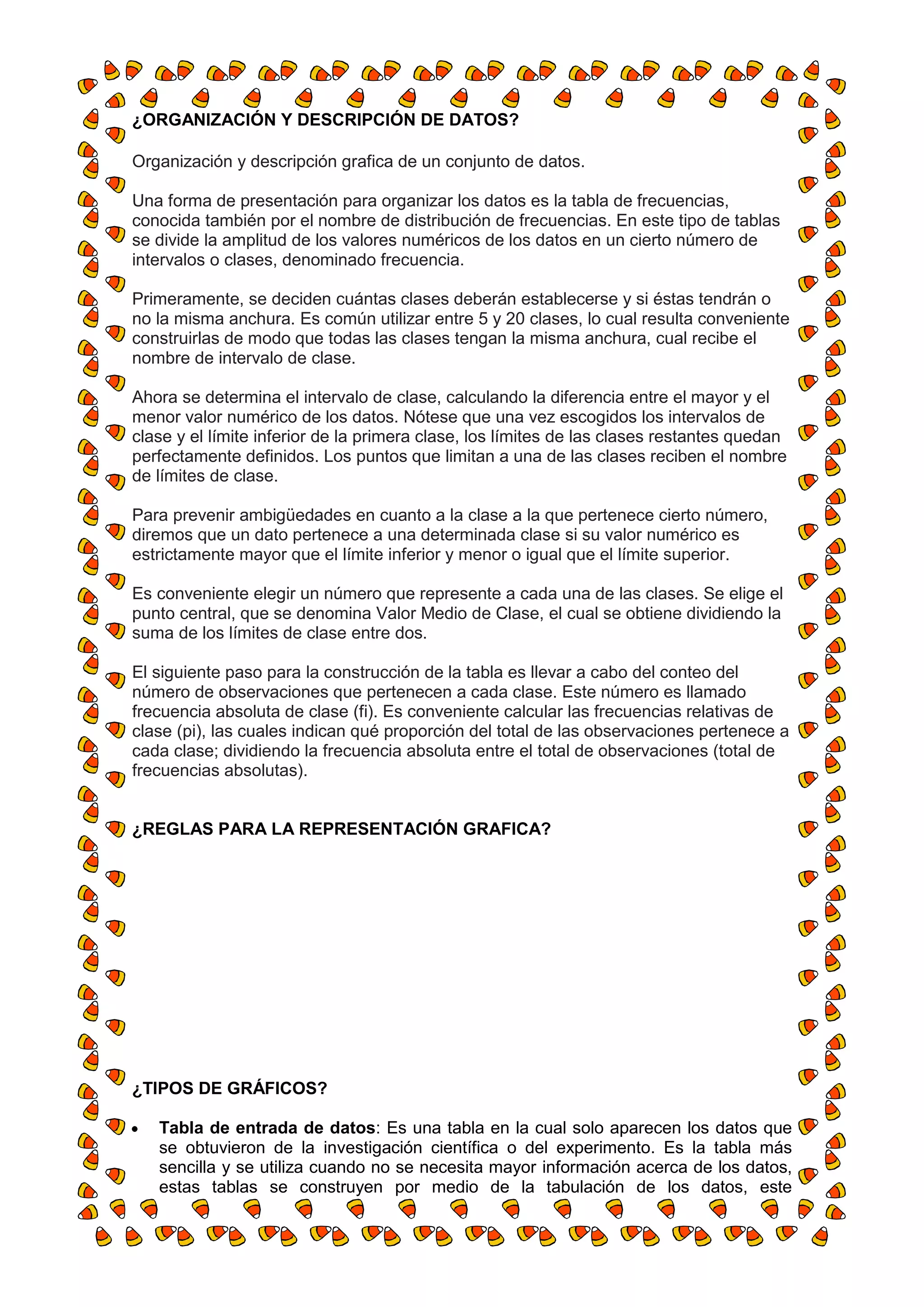 ¿ORGANIZACIÓN Y DESCRIPCIÓN DE DATOS?

Organización y descripción grafica de un conjunto de datos.

Una forma de presentación para organizar los datos es la tabla de frecuencias,
conocida también por el nombre de distribución de frecuencias. En este tipo de tablas
se divide la amplitud de los valores numéricos de los datos en un cierto número de
intervalos o clases, denominado frecuencia.

Primeramente, se deciden cuántas clases deberán establecerse y si éstas tendrán o
no la misma anchura. Es común utilizar entre 5 y 20 clases, lo cual resulta conveniente
construirlas de modo que todas las clases tengan la misma anchura, cual recibe el
nombre de intervalo de clase.

Ahora se determina el intervalo de clase, calculando la diferencia entre el mayor y el
menor valor numérico de los datos. Nótese que una vez escogidos los intervalos de
clase y el límite inferior de la primera clase, los límites de las clases restantes quedan
perfectamente definidos. Los puntos que limitan a una de las clases reciben el nombre
de límites de clase.

Para prevenir ambigüedades en cuanto a la clase a la que pertenece cierto número,
diremos que un dato pertenece a una determinada clase si su valor numérico es
estrictamente mayor que el límite inferior y menor o igual que el límite superior.

Es conveniente elegir un número que represente a cada una de las clases. Se elige el
punto central, que se denomina Valor Medio de Clase, el cual se obtiene dividiendo la
suma de los límites de clase entre dos.

El siguiente paso para la construcción de la tabla es llevar a cabo del conteo del
número de observaciones que pertenecen a cada clase. Este número es llamado
frecuencia absoluta de clase (fi). Es conveniente calcular las frecuencias relativas de
clase (pi), las cuales indican qué proporción del total de las observaciones pertenece a
cada clase; dividiendo la frecuencia absoluta entre el total de observaciones (total de
frecuencias absolutas).


¿REGLAS PARA LA REPRESENTACIÓN GRAFICA?




¿TIPOS DE GRÁFICOS?

   Tabla de entrada de datos: Es una tabla en la cual solo aparecen los datos que
   se obtuvieron de la investigación científica o del experimento. Es la tabla más
   sencilla y se utiliza cuando no se necesita mayor información acerca de los datos,
   estas tablas se construyen por medio de la tabulación de los datos, este
 