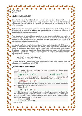 3 (-2) > 5 (-2)
-6 > -10

¿QUÉ SON LOGARITMOS?

En matemáticas, el logaritmo de un número —en una base determinada— es el
exponente al cual hay que elevar la base para obtener dicho número. Por ejemplo, el
logaritmo de 1000 en base 10 es 3, porque 1000 es igual a 10 a la potencia 3: 1000 =
103 = 10×10×10.

De la misma manera que la operación opuesta de la suma es la resta y la de la
multiplicación la división, el cálculo de logaritmos es la operación inversa a la
potenciación de la base del logaritmo.

Para representar la operación de logaritmo en una determinada base se escribe la
abreviatura log y como subíndice la base y después el número resultante del que
deseamos hallar el logaritmo. Por ejemplo, 35=243 luego log3243=5. Cuando se
sobreentiende la base, se puede omitir.

Los logaritmos fueron introducidos por John Napier a principios del siglo XVII como un
medio de simplificación de los cálculos. Estos fueron rápidamente adoptados por
científicos, ingenieros, y otros para realizar operaciones más fácilmente, usando reglas
de cálculo y tablas de logaritmos. Estos dispositivos se basan en el hecho más
importante — por derecho propio — que el logaritmo de un producto es la suma de los
logaritmos de los factores:




La noción actual de los logaritmos viene de Leonhard Euler, quien conectó estos con
la función exponencial en el siglo XVIII.

¿QUÉ SON ANTILOGARITMOS?

              A cada número               p o s i t i vo   le   corresponde         un     logaritmo,
    p o s i t i vo o n e g at i vo .


              A t o d o n ú m er o po s i t i vo o n e g a t i vo l e c o r r e s p o n d e             el
    l o g a r i t m o d e ot r o n úm e r o , q u e s e l l a m a s u a n t i l og a r i t m o .


            E l a n t i l o g a r i t m o d e u n n ú m e r o, e n u n a b a s e d a d a c o n s i s t e
    e n e l e va r l a b a s e a l n ú m er o r e s u l t a d o .



           S i t e n e m o s u n l og ar i t m o d ec i m a l p o d e m o s u t i l i za r l a
  c a l c u l a d o r a p a r a h al l a r s u a n t i l o g ar i t m o , p a r a e l l o t e n em o s q ue
  p u l s a r l a t e c l a 1 0 x . G e n e r a lm e n t e es t a t e c l a s u e l e ve n i r c o m o
  s e g u n d a f u nc i ó n d e l a t e c l a " l o g " .
           log x = 2.4572
           x = 1 0 2 . 4 5 7 2 = 2 8 6 . 55
Cologaritmo
 