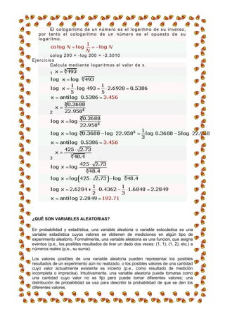 E l c o l o g a r i t m o d e un n ú m e r o e s e l l o g ar i t m o d e s u i n ve r s o ,
    p o r t a n t o e l c o l o g a r i t m o d e u n n ú m er o e s e l o p u e s t o d e s u
    logaritmo.


        c o l o g 2 0 0 = - l og 2 00 = - 2. 3 0 1 0
Ejercicios
        C a l c u l a m e d i a n t e l og ar i t m o s e l va l o r d e x.
           1




           2




           3




¿QUÉ SON VARIABLES ALEATORIAS?

En probabilidad y estadística, una variable aleatoria o variable estocástica es una
variable estadística cuyos valores se obtienen de mediciones en algún tipo de
experimento aleatorio. Formalmente, una variable aleatoria es una función, que asigna
eventos (p.e., los posibles resultados de tirar un dado dos veces: (1, 1), (1, 2), etc.) a
números reales (p.e., su suma).

Los valores posibles de una variable aleatoria pueden representar los posibles
resultados de un experimento aún no realizado, o los posibles valores de una cantidad
cuyo valor actualmente existente es incierto (p.e., como resultado de medición
incompleta o imprecisa). Intuitivamente, una variable aleatoria puede tomarse como
una cantidad cuyo valor no es fijo pero puede tomar diferentes valores; una
distribución de probabilidad se usa para describir la probabilidad de que se den los
diferentes valores.
 