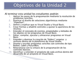 Al terminar esta unidad los estudiantes podrán:
1. Aplicar los pasos de la programación mediante la resolución de
problema...