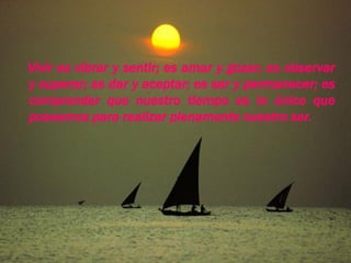 Vivir es vibrar y sentir; es amar y gozar; es observar
  y superar; es dar y aceptar; es ser y permanecer; es
  comprender que nuestro tiempo es lo único que
  poseemos para realizar plenamente nuestro ser.




05/10/2010 20:13:25
 