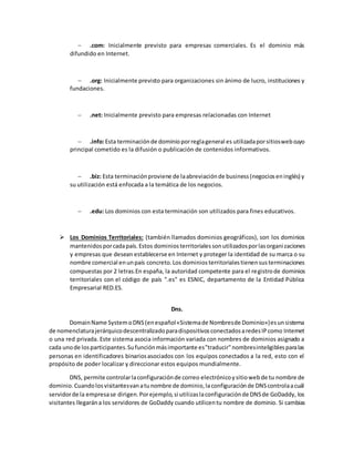 .com: Inicialmente previsto para empresas comerciales. Es el dominio más
difundido en Internet.
 .org: Inicialmente previsto para organizaciones sin ánimo de lucro, instituciones y
fundaciones.
 .net: Inicialmente previsto para empresas relacionadas con Internet
 .info:Esta terminaciónde dominioporreglageneral es utilizadaporsitioswebcuyo
principal cometido es la difusión o publicación de contenidos informativos.
 .biz: Esta terminaciónproviene de laabreviaciónde business(negocioseninglés) y
su utilización está enfocada a la temática de los negocios.
 .edu: Los dominios con esta terminación son utilizados para fines educativos.
 Los Dominios Territoriales: (también llamados dominios geográficos), son los dominios
mantenidosporcadapaís.Estos dominiosterritorialessonutilizadosporlasorganizaciones
y empresas que desean establecerse en Internet y proteger la identidad de su marca o su
nombre comercial enunpaís concreto.Los dominiosterritorialestienensusterminaciones
compuestas por 2 letras.En españa, la autoridad competente para el registrode dominios
territoriales con el código de país ".es" es ESNIC, departamento de la Entidad Pública
Empresarial RED.ES.
Dns.
DomainName SystemoDNS(enespañol«Sistemade Nombresde Dominio»)esunsistema
de nomenclaturajerárquicodescentralizadoparadispositivosconectadosaredesIPcomo Internet
o una red privada. Este sistema asocia información variada con nombres de dominios asignado a
cada unode losparticipantes.Sufunciónmásimportante es"traducir"nombresinteligiblesparalas
personas en identificadores binariosasociados con los equipos conectados a la red, esto con el
propósito de poder localizar y direccionar estos equipos mundialmente.
DNS, permite controlarlaconfiguraciónde correo electrónicoysitiowebde tu nombre de
dominio.Cuandolosvisitantesvanatunombre de dominio,laconfiguraciónde DNScontrolaacuál
servidorde la empresase dirigen.Porejemplo,si utilizaslaconfiguraciónde DNSde GoDaddy, los
visitantes llegarána los servidores de GoDaddy cuando utilicentu nombre de dominio. Si cambias
 