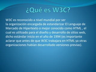 W3C es reconocido a nivel mundial por ser
la organización encargada de estandarizar El Lenguaje de
Marcado de Hipertexto o mejor conocido como HTML , el
cual es utilizado para el diseño y desarrollo de sitios web,
dicho estándar inicio en el año de 1994 (es importante
aclarar que antes de que W3C trabajara en HTML ya otras
organizaciones habían desarrollado versiones previas).
 