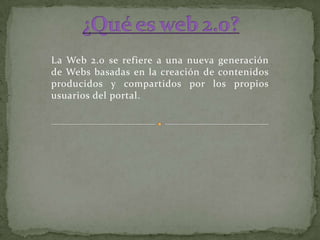 ¿Qué es web 2.0? La Web 2.0 se refiere a una nueva generación de Webs basadas en la creación de contenidos producidos y compartidos por los propios usuarios del portal. 