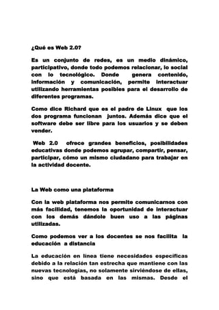  <br />¿Qué es Web 2.0?<br />Es un conjunto de redes, es un medio dinámico, participativo, donde todo podemos relacionar, lo social con lo tecnológico. Donde  genera contenido, información y comunicación, permite interactuar utilizando herramientas posibles para el desarrollo de diferentes programas.<br />Como dice Richard que es el padre de Linux  que los dos programa funcionan  juntos. Además dice que el software debe ser libre para los usuarios y se deben vender.<br /> Web 2.0  ofrece grandes beneficios, posibilidades educativas donde podemos agrupar, compartir, pensar, participar, cómo un mismo ciudadano para trabajar en la actividad docente.<br />La Web como una plataforma<br />Con la web plataforma nos permite comunicarnos con más facilidad, tenemos la oportunidad de interactuar con los demás dándole buen uso a las páginas utilizadas.<br />Como podemos ver a los docentes se nos facilita  la educación  a distancia <br />La educación en línea tiene necesidades específicas debido a la relación tan estrecha que mantiene con las nuevas tecnologías, no solamente sirviéndose de ellas, sino que está basada en las mismas. Desde el momento de creación de Internet hasta nuestros días, diversas barreras sociales se han derrumbado, permitiendo el acceso a la Red de mucha más gente de la que se tenía pensado, por lo que el perfil demográfico del usuario de Internet se ha diversificado.<br />