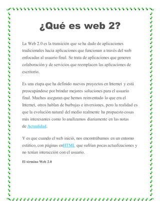 ¿Qué es web 2?
La Web 2.0 es la transición que se ha dado de aplicaciones
tradicionales hacia aplicaciones que funcionan a través del web
enfocadas al usuario final. Se trata de aplicaciones que generen
colaboración y de servicios que reemplacen las aplicaciones de
escritorio.
Es una etapa que ha definido nuevos proyectos en Internet y está
preocupándose por brindar mejores soluciones para el usuario
final. Muchos aseguran que hemos reinventado lo que era el
Internet, otros hablan de burbujas e inversiones, pero la realidad es
que la evolución natural del medio realmente ha propuesto cosas
más interesantes como lo analizamos diariamente en las notas
de Actualidad.
Y es que cuando el web inició, nos encontrábamos en un entorno
estático, con páginas enHTML que sufrían pocas actualizaciones y
no tenían interacción con el usuario.
El término Web 2.0