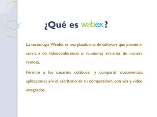 ¿Qué es ?
La tecnología WebEx es una plataforma de software que provee el
servicio de videoconferencia o reuniones virtuales de manera
remota.
Permite a los usuarios colaborar y compartir documentos,
aplicaciones y/o el escritorio de su computadora, con voz y video
integrados.
 