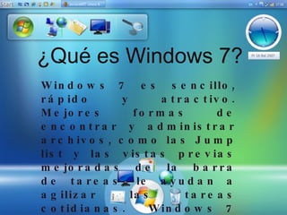 ¿Qué es Windows 7? Windows 7 es sencillo, rápido y atractivo. Mejores formas de encontrar y administrar archivos, como las Jump list y las vistas previas mejoradas de la barra de tareas, le ayudan a agilizar las tareas cotidianas. Windows 7 está diseñado para ofrecer un rendimiento más rápido y fiable, de manera que el equipo simplemente funciona de la forma en que usted lo desea. Con compatibilidad con 64 bits, puede aprovechar al máximo los poderosos equipos más actuales. Y funciones muy buenas, tales como Grupo Hogar, Windows Media Center y Windows Touch permiten llevar a cabo nuevas tareas.  