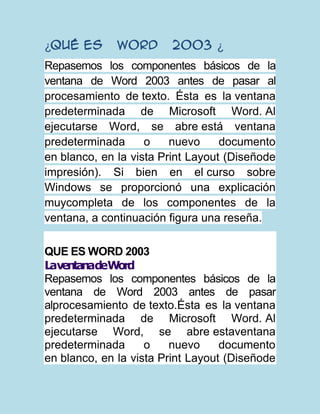 ¿Qué es       Word      2003 ¿
Repasemos los componentes básicos de la
ventana de Word 2003 antes de pasar al
procesamiento de texto. Ésta es la ventana
predeterminada de Microsoft Word. Al
ejecutarse Word, se abre está ventana
predeterminada      o    nuevo     documento
en blanco, en la vista Print Layout (Diseñode
impresión). Si bien en el curso sobre
Windows se proporcionó una explicación
muycompleta de los componentes de la
ventana, a continuación figura una reseña.

QUE ES WORD 2003
LaventanadeWord
Repasemos los componentes básicos de la
ventana de Word 2003 antes de pasar
alprocesamiento de texto.Ésta es la ventana
predeterminada de Microsoft Word. Al
ejecutarse Word, se abre estaventana
predeterminada      o    nuevo     documento
en blanco, en la vista Print Layout (Diseñode
 