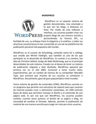 WORDPRESS

                                    WordPress es un popular sistema de
                                  gestión decontenidos, más orientado a
                                  lo que son los blogs, o bitácoras en
                                  línea. Por medio de este software e
                                  interfase, sus usuarios pueden crear sus
                                  propios blogs de una manera sencilla y
                                  personalizada. Su licencia GPL, su
facilidad de uso, su enfoque hacia la elegancia y la estética, y todas sus
atractivas características lo han convertido en una de las plataformas de
publicación personal más populares del mundo.

WordPress es el sucesor de b2cafelog, conocido como b2 o cafelog,
que creado por Michel Valdrighi, que también es uno de los que
participan en el desarrollo de WordPress. En cuanto a su nombre, fue
idea de Christine Selleck, amiga de Matt Mullenweg, que es el principal
desarrollador de este sistema. Creado con el deseo de tener un sistema
de publicación elegante y bien diseñado, WordPress apareció por
primera vez en el año 2003. Comenzó a tener mucho éxito,
especialmente, por un cambio de licencia de su competidor Movable
Type, que provocó que muchos de sus usuarios se cambiaran a
WordPress. Actualmente, goza de gran popularidad a nivel mundial.

Como sistema de gestión de contenidos (CMS), WordPress consiste en
un programa que permite una estructura de soporte para que usuarios
de Internet puedan crear y administrar contenidos. Un CMS controla
bases de datos que permiten manejar el diseño y el contenido de una
página web. Es por eso que con WordPress, los usuarios pueden
cambiar, cuantas veces quieran, el diseño de su página o blog, sin
necesidad de cambiar el formato. Además, permite la publicación de
material de una manera sencilla para luego ser vista por otros usuarios.
 