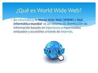 En informática, la World Wide Web (WWW) o Red
informática mundial1 es un sistema de distribución de
información basado en hipertexto o hipermedios
enlazados y accesibles a través de Internet.
¿Qué es World Wide Web?
 