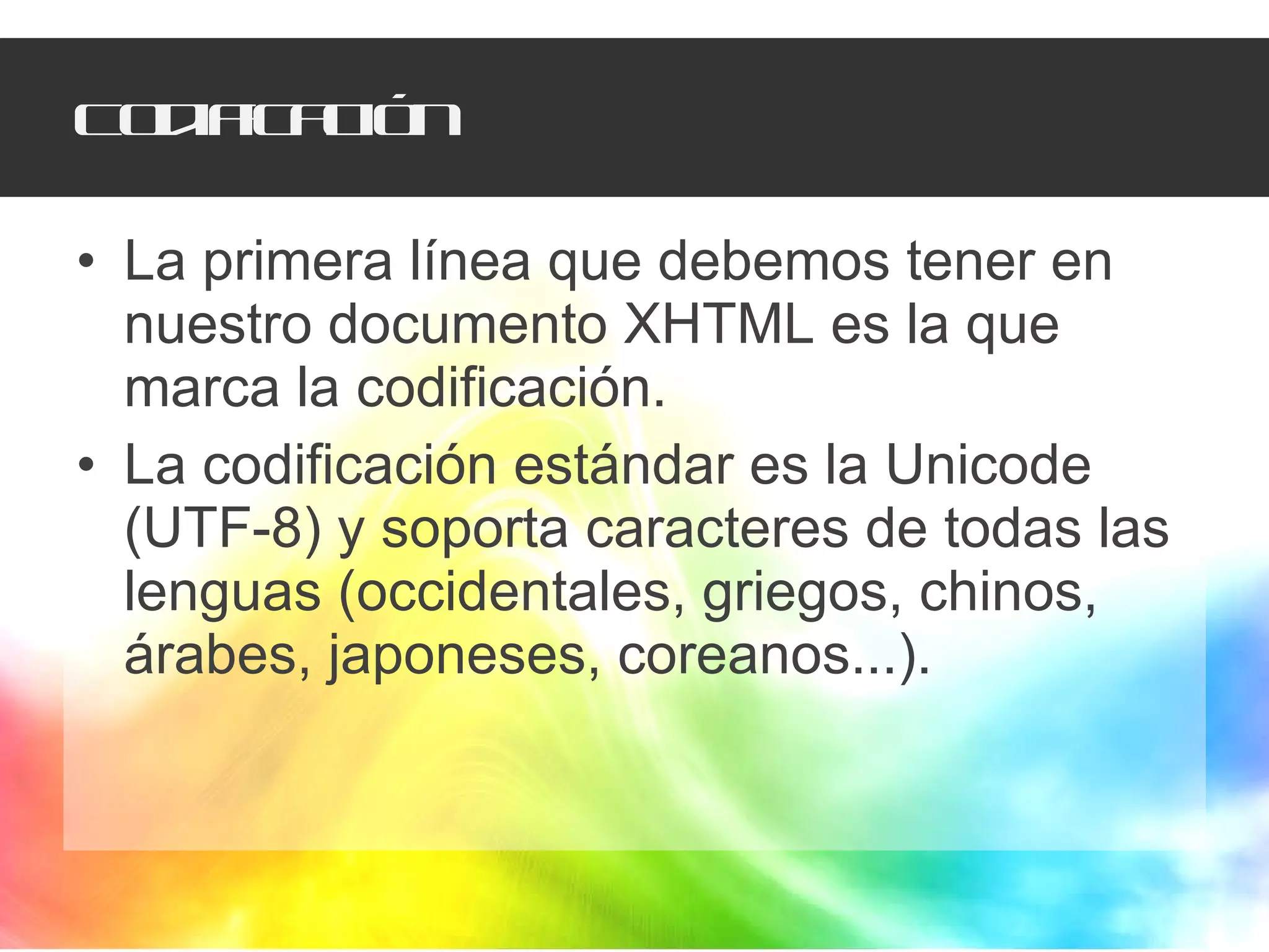 Codificación La primera línea que debemos tener en nuestro documento XHTML es la que marca la codificación.  La codificación estándar es la Unicode (UTF-8) y soporta caracteres de todas las lenguas (occidentales, griegos, chinos, árabes, japoneses, coreanos...). 
