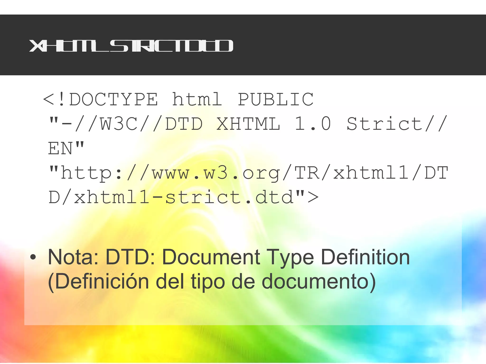 XHTML Strict DTD <!DOCTYPE html PUBLIC "-//W3C//DTD XHTML 1.0 Strict//EN" "http://www.w3.org/TR/xhtml1/DTD/xhtml1-strict.dtd">  Nota: DTD: Document Type Definition (Definición del tipo de documento)  