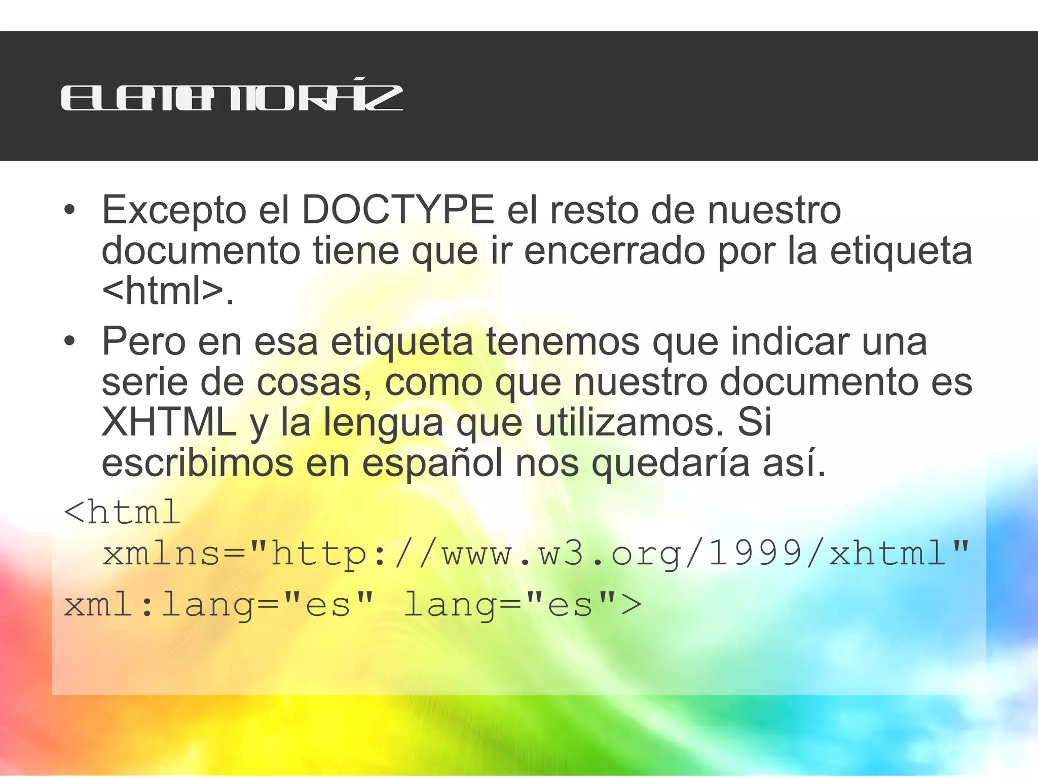 Elemento raíz Excepto el DOCTYPE el resto de nuestro documento tiene que ir encerrado por la etiqueta <html>. Pero en esa etiqueta tenemos que indicar una serie de cosas, como que nuestro documento es XHTML y la lengua que utilizamos. Si  escribimos en español nos quedaría así. <html xmlns="http://www.w3.org/1999/xhtml" xml:lang="es" lang="es"> 