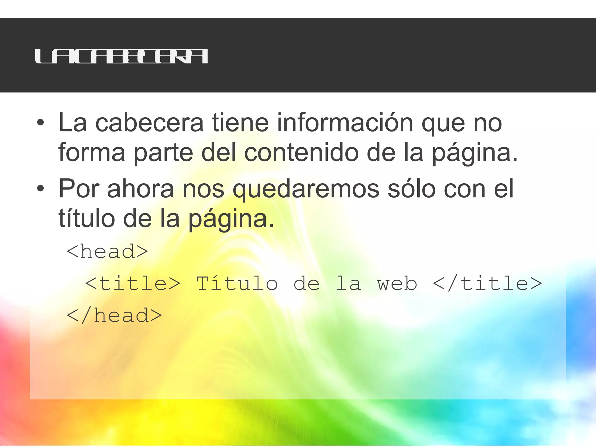 La cabecera La cabecera tiene información que no forma parte del contenido de la página. Por ahora nos quedaremos sólo con el título de la página.  <head> <title> Título de la web </title> </head> 