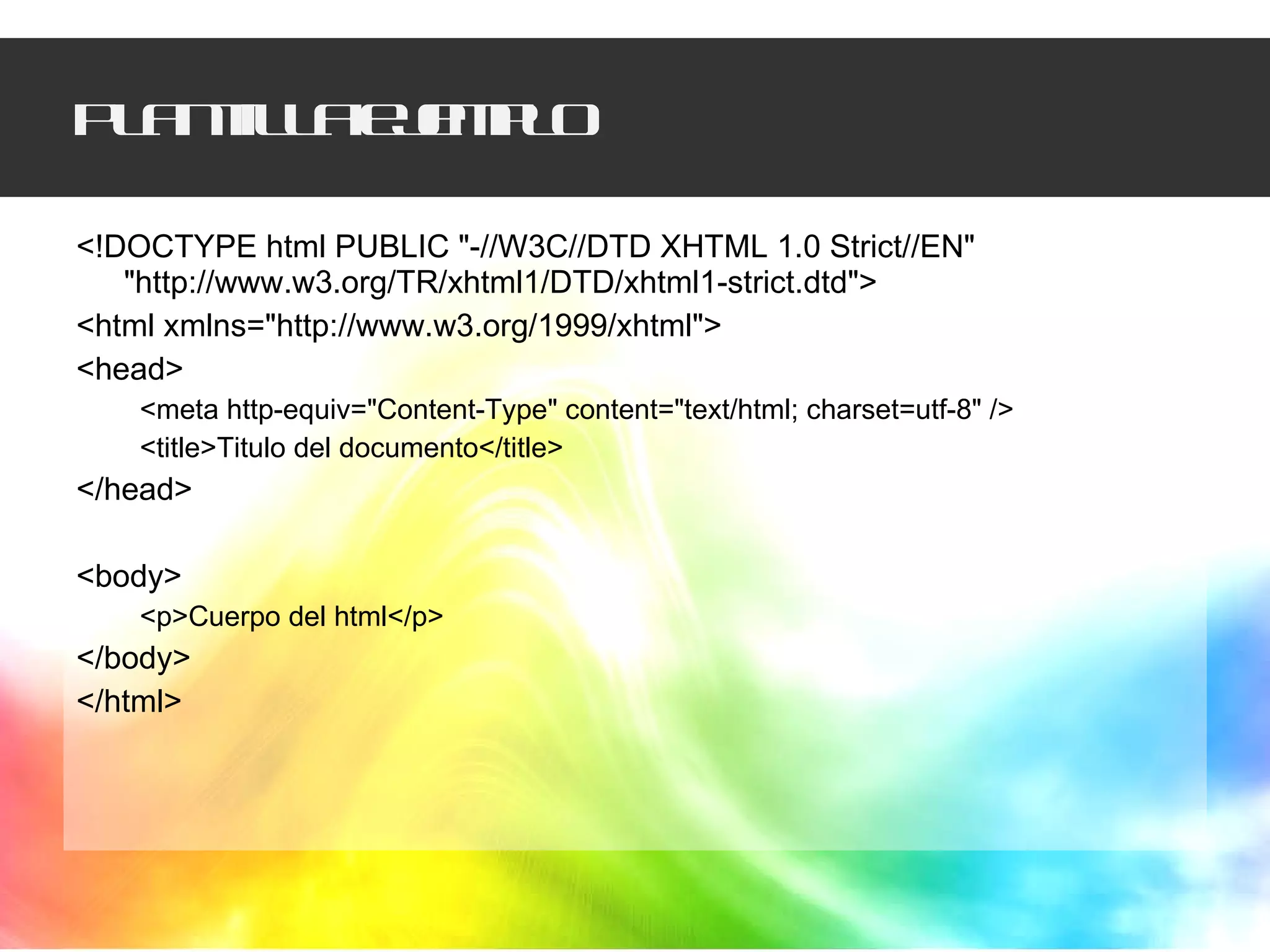 Plantilla ejemplo <!DOCTYPE html PUBLIC "-//W3C//DTD XHTML 1.0 Strict//EN" "http://www.w3.org/TR/xhtml1/DTD/xhtml1-strict.dtd"> <html xmlns="http://www.w3.org/1999/xhtml"> <head> <meta http-equiv="Content-Type" content="text/html; charset=utf-8" /> <title>Titulo del documento</title> </head> <body> <p>Cuerpo del html</p> </body> </html> 