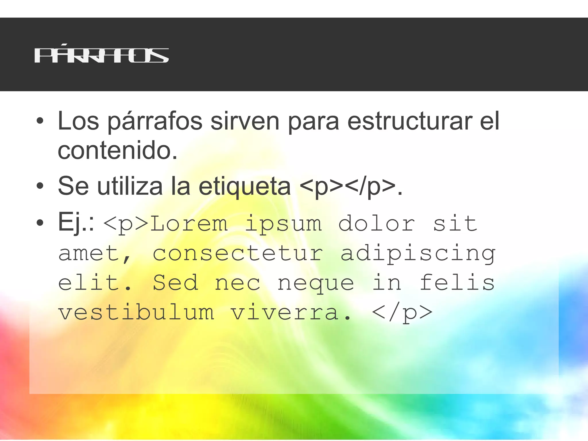 Párrafos Los párrafos sirven para estructurar el contenido. Se utiliza la etiqueta <p></p>. Ej.:  <p>Lorem ipsum dolor sit amet, consectetur adipiscing elit. Sed nec neque in felis vestibulum viverra. </p> 