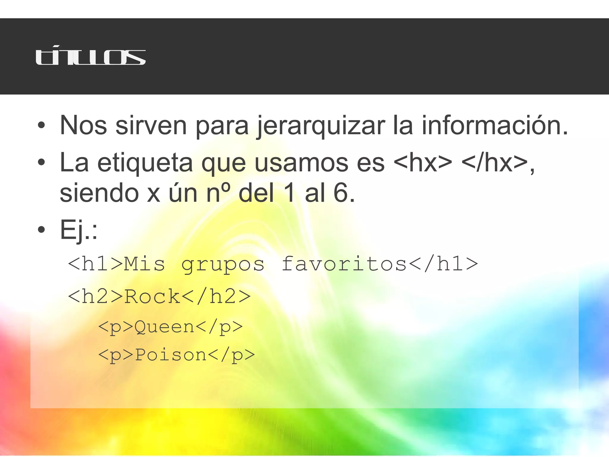 Títulos Nos sirven para jerarquizar la información. La etiqueta que usamos es <hx> </hx>, siendo x ún nº del 1 al 6. Ej.:  <h1>Mis grupos favoritos</h1> <h2>Rock</h2> <p>Queen</p> <p>Poison</p> 