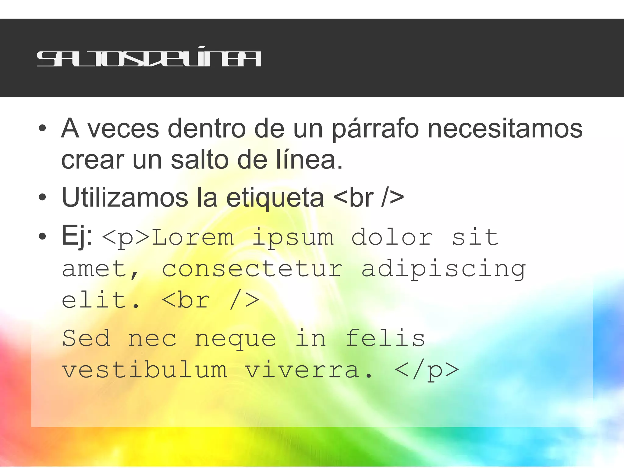 Saltos de línea A veces dentro de un párrafo necesitamos crear un salto de línea.  Utilizamos la etiqueta <br /> Ej:  <p>Lorem ipsum dolor sit amet, consectetur adipiscing elit. <br /> Sed nec neque in felis vestibulum viverra. </p> 