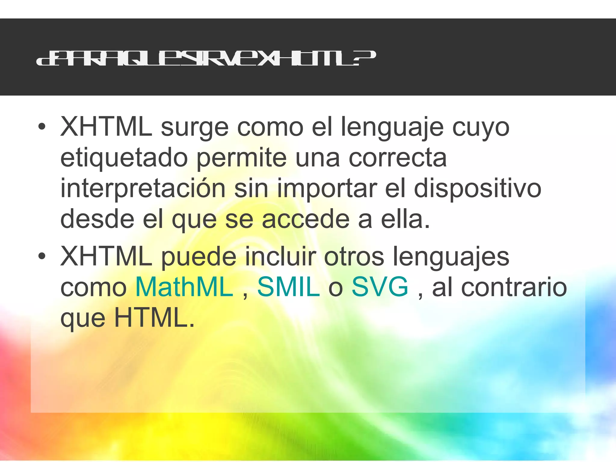 ¿Para que sirve XHTML? XHTML surge como el lenguaje cuyo etiquetado permite una correcta interpretación sin importar el dispositivo desde el que se accede a ella.  XHTML puede incluir otros lenguajes como  MathML  ,  SMIL  o  SVG  , al contrario que HTML.  