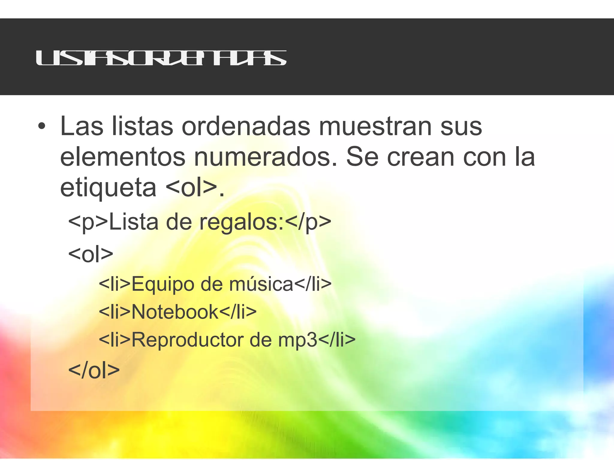 Listas ordenadas Las listas ordenadas muestran sus elementos numerados. Se crean con la etiqueta <ol>. <p>Lista de regalos:</p> <ol> <li>Equipo de música</li> <li>Notebook</li> <li>Reproductor de mp3</li> </ol> 