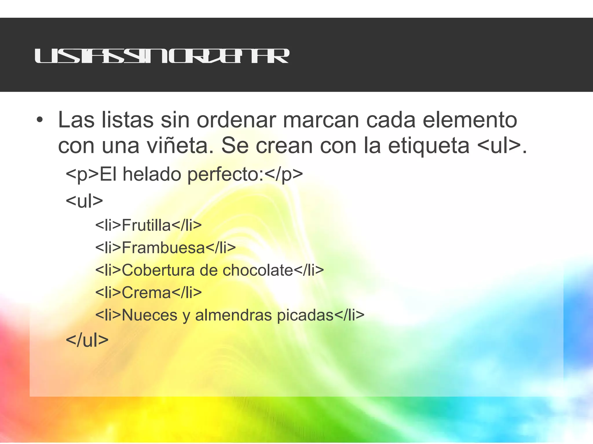 Listas sin ordenar Las listas sin ordenar marcan cada elemento con una viñeta. Se crean con la etiqueta <ul>. <p>El helado perfecto:</p> <ul> <li>Frutilla</li> <li>Frambuesa</li> <li>Cobertura de chocolate</li> <li>Crema</li> <li>Nueces y almendras picadas</li> </ul> 
