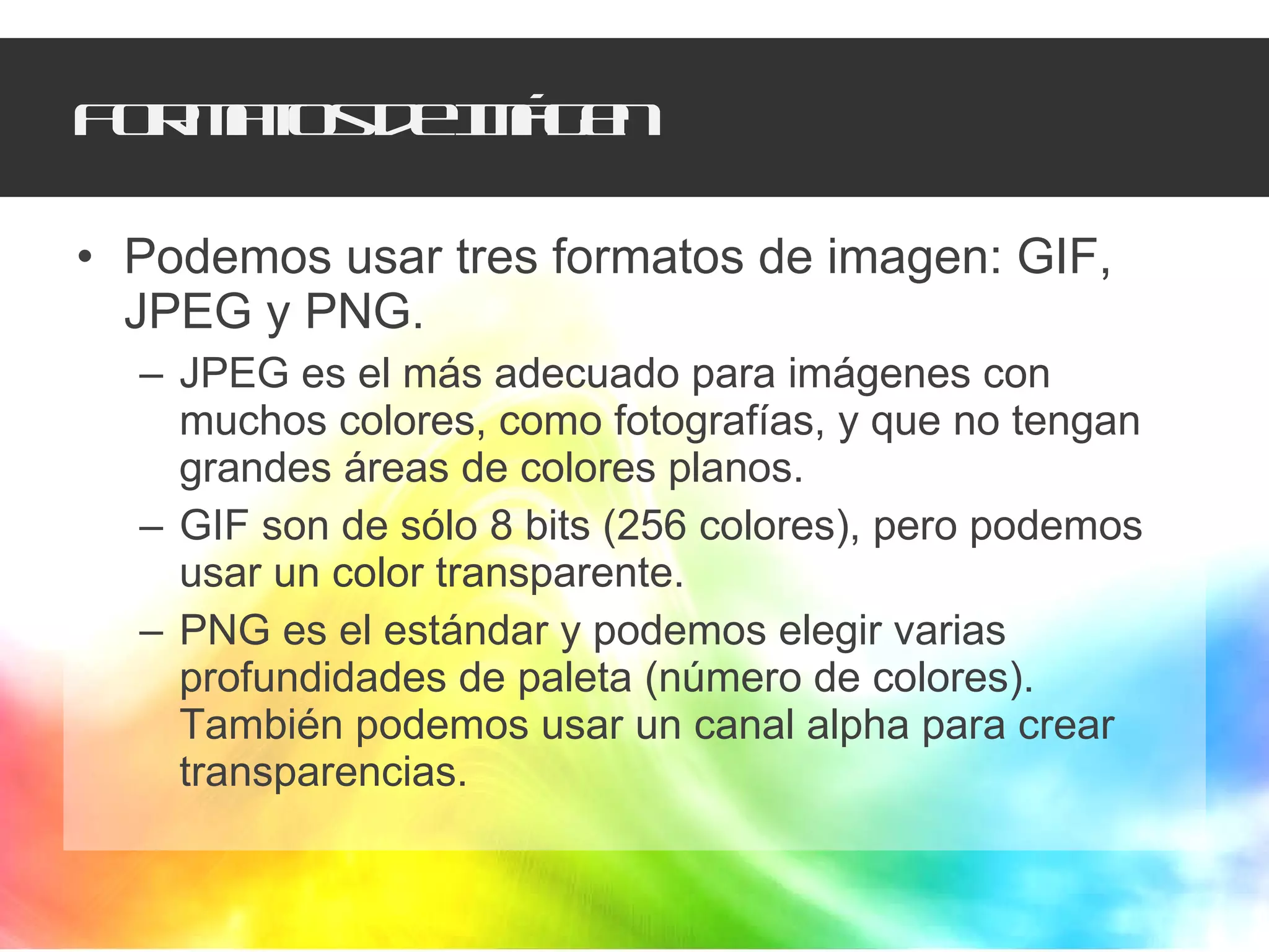 Formatos de Imágen Podemos usar tres formatos de imagen: GIF, JPEG y PNG.  JPEG es el más adecuado para imágenes con muchos colores, como fotografías, y que no tengan grandes áreas de colores planos. GIF son de sólo 8 bits (256 colores), pero podemos usar un color transparente.  PNG es el estándar y podemos elegir varias profundidades de paleta (número de colores). También podemos usar un canal alpha para crear transparencias.  
