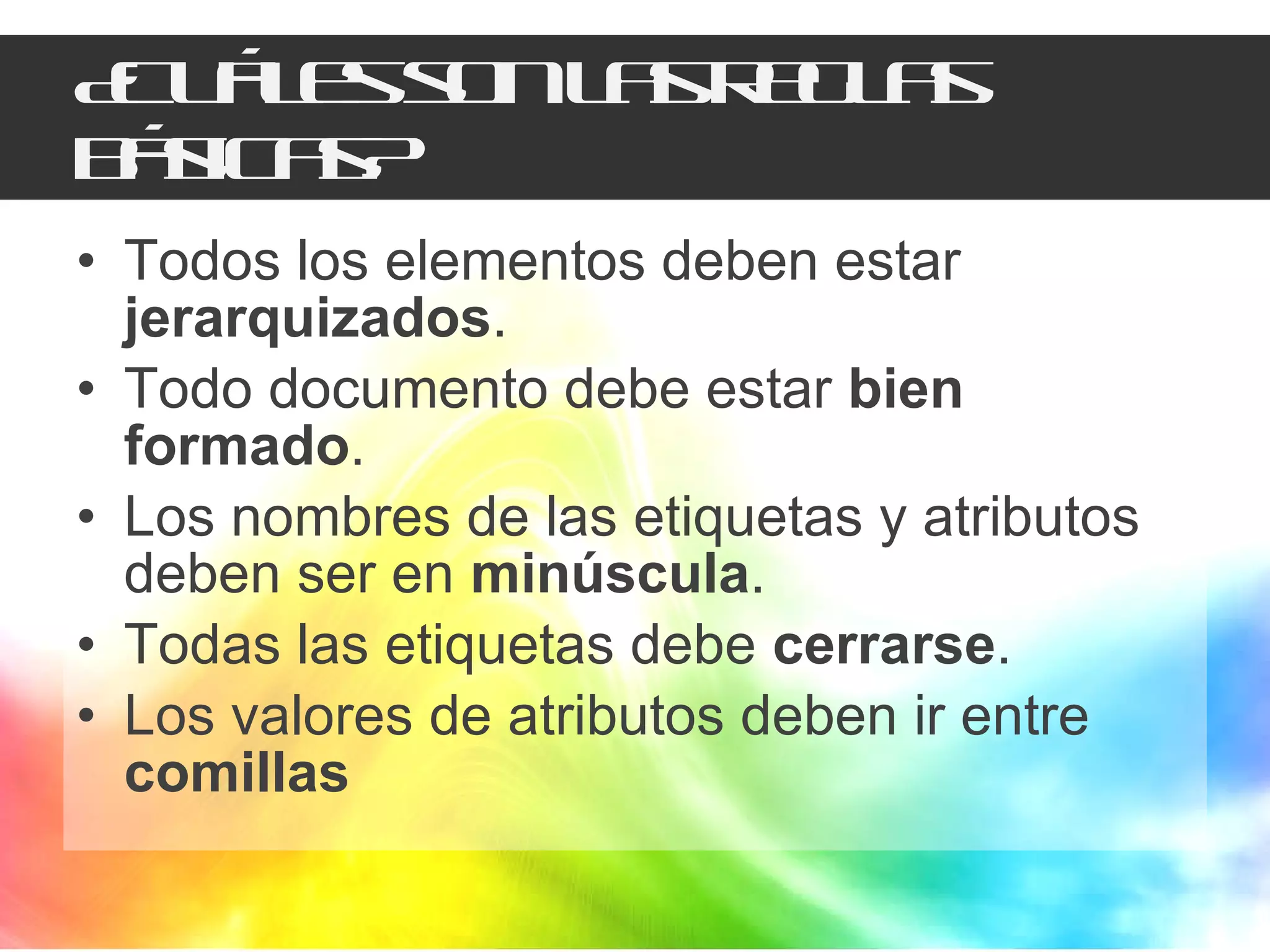 ¿Cuáles son las reglas básicas? Todos los elementos deben estar  jerarquizados . Todo documento debe estar  bien formado . Los nombres de las etiquetas y atributos deben ser en  minúscula . Todas las etiquetas debe  cerrarse . Los valores de atributos deben ir entre  comillas 