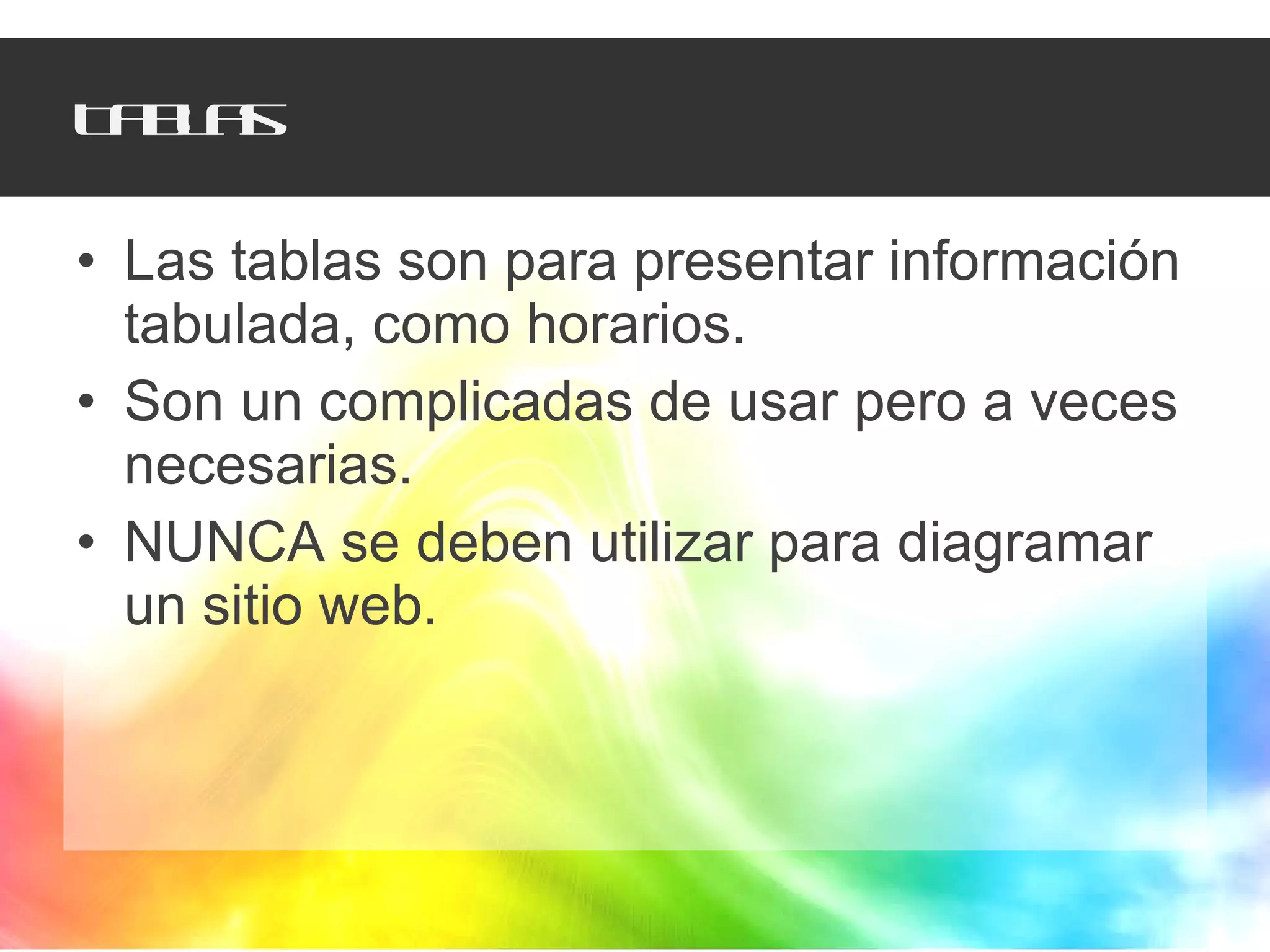 Tablas Las tablas son para presentar información tabulada, como horarios. Son un complicadas de usar pero a veces necesarias. NUNCA se deben utilizar para diagramar un sitio web. 