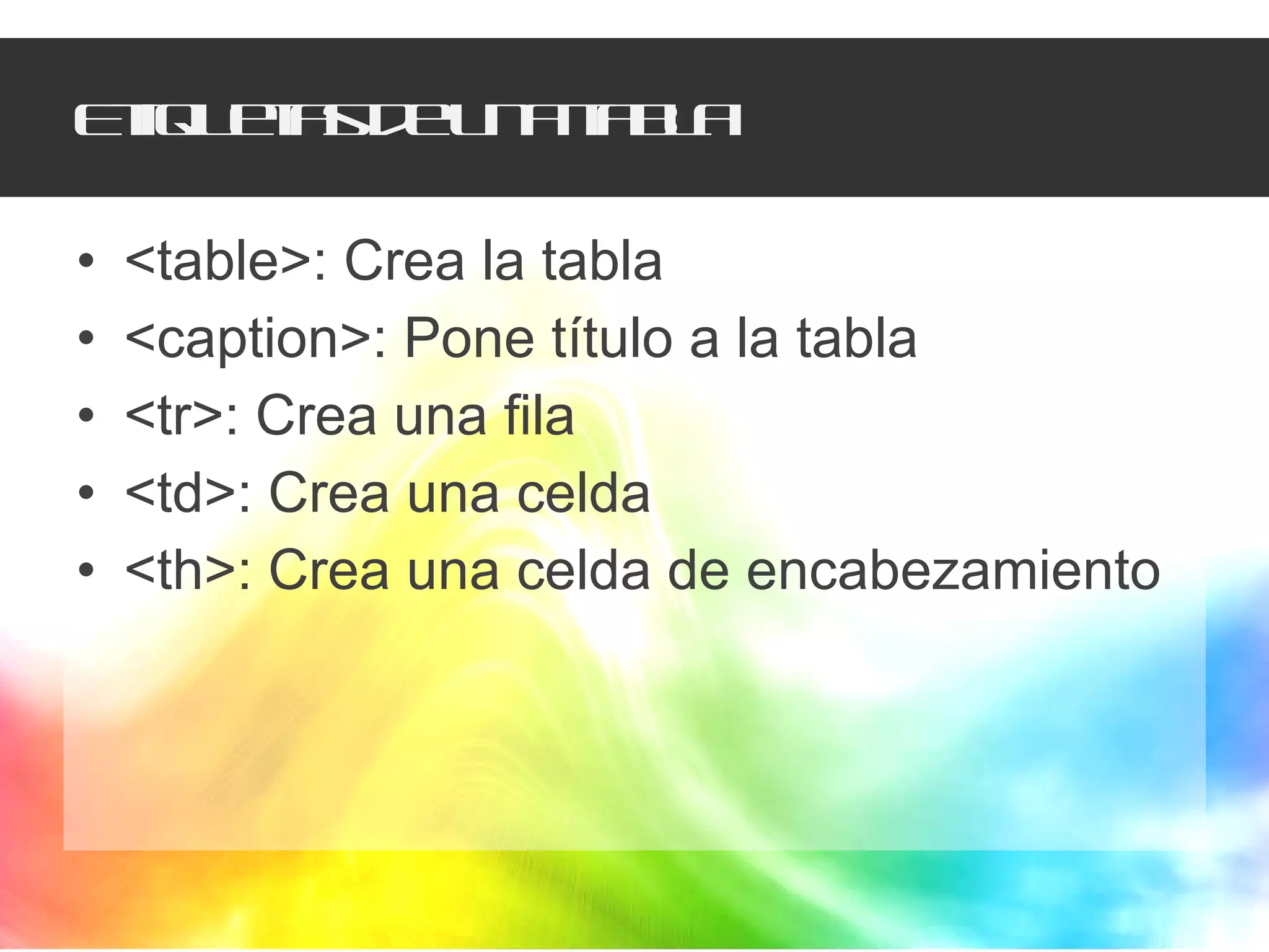 Etiquetas de una tabla <table>: Crea la tabla <caption>: Pone título a la tabla <tr>: Crea una fila <td>: Crea una celda <th>: Crea una celda de encabezamiento 