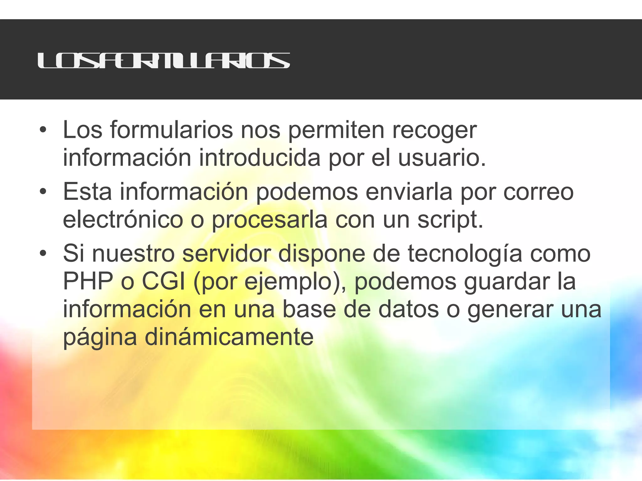 Los formularios Los formularios nos permiten recoger información introducida por el usuario. Esta información podemos enviarla por correo electrónico o procesarla con un script. Si nuestro servidor dispone de tecnología como PHP o CGI (por ejemplo), podemos guardar la información en una base de datos o generar una página dinámicamente 