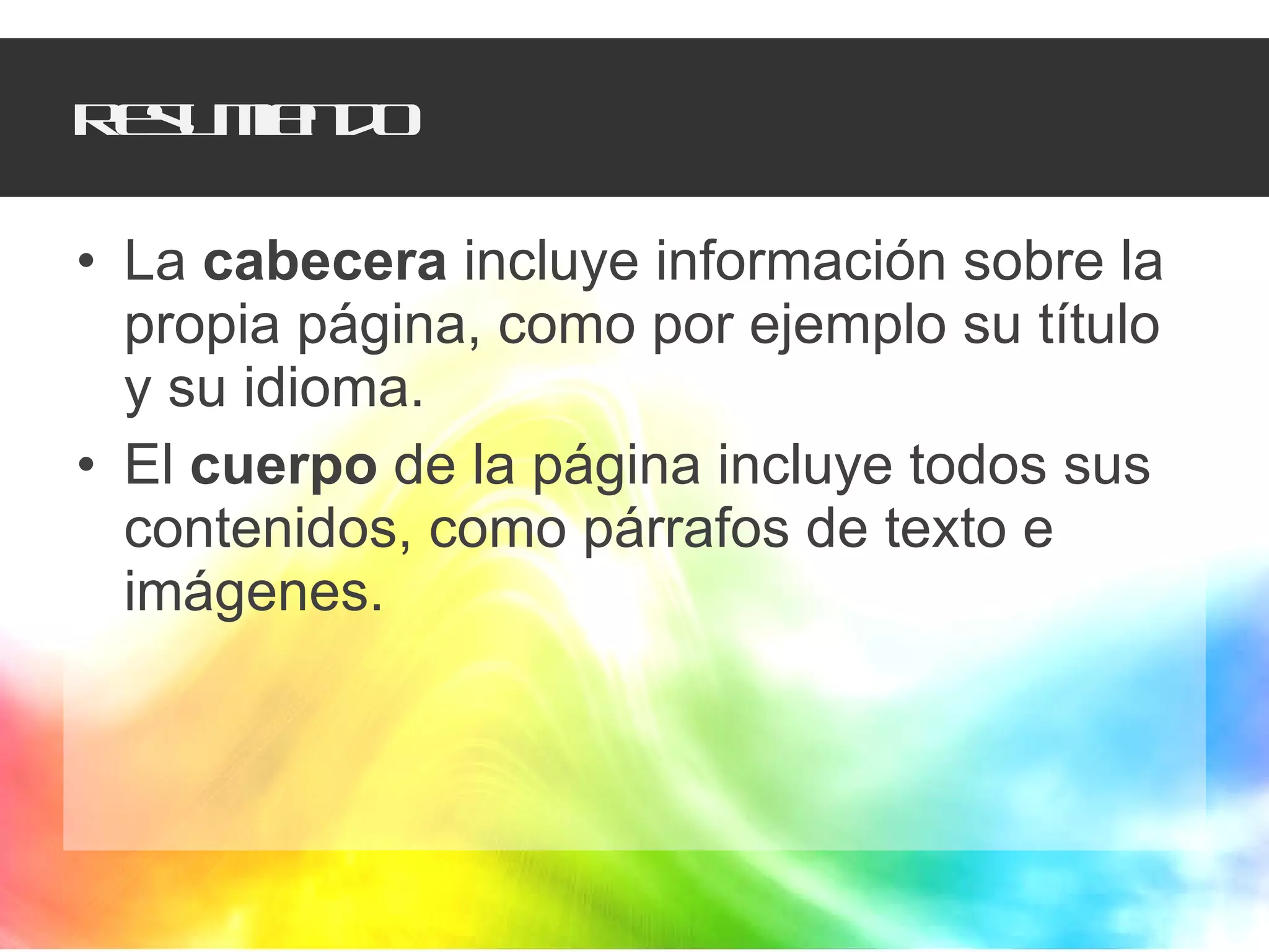 Resumiendo La  cabecera  incluye información sobre la propia página, como por ejemplo su título y su idioma. El  cuerpo  de la página incluye todos sus contenidos, como párrafos de texto e imágenes. 