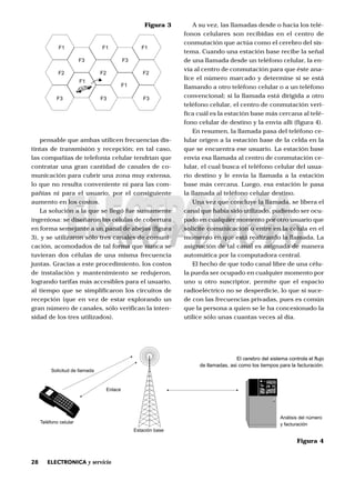 28 ELECTRONICA y servicio
pensable que ambas utilicen frecuencias dis-
tintas de transmisión y recepción; en tal caso,
las compañías de telefonía celular tendrían que
contratar una gran cantidad de canales de co-
municación para cubrir una zona muy extensa,
lo que no resulta conveniente ni para las com-
pañías ni para el usuario, por el consiguiente
aumento en los costos.
La solución a la que se llegó fue sumamente
ingeniosa: se diseñaron las células de cobertura
en forma semejante a un panal de abejas (figura
3), y se utilizaron sólo tres canales de comuni-
cación, acomodados de tal forma que nunca se
tuvieran dos células de una misma frecuencia
juntas. Gracias a este procedimiento, los costos
de instalación y mantenimiento se redujeron,
logrando tarifas más accesibles para el usuario,
al tiempo que se simplificaron los circuitos de
recepción (que en vez de estar explorando un
gran número de canales, sólo verifican la inten-
sidad de los tres utilizados).
A su vez, las llamadas desde o hacia los telé-
fonos celulares son recibidas en el centro de
conmutación que actúa como el cerebro del sis-
tema. Cuando una estación base recibe la señal
de una llamada desde un teléfono celular, la en-
vía al centro de conmutación para que éste ana-
lice el número marcado y determine si se está
llamando a otro teléfono celular o a un teléfono
convencional; si la llamada está dirigida a otro
teléfono celular, el centro de conmutación veri-
fica cuál es la estación base más cercana al telé-
fono celular de destino y la envía allí (figura 4).
En resumen, la llamada pasa del teléfono ce-
lular origen a la estación base de la celda en la
que se encuentra ese usuario. La estación base
envía esa llamada al centro de conmutación ce-
lular, el cual busca el teléfono celular del usua-
rio destino y le envía la llamada a la estación
base más cercana. Luego, esa estación le pasa
la llamada al teléfono celular destino.
Una vez que concluye la llamada, se libera el
canal que había sido utilizado, pudiendo ser ocu-
pado en cualquier momento por otro usuario que
solicite comunicación o entre en la célula en el
momento en que está realizando la llamada. La
asignación de tal canal es asignada de manera
automática por la computadora central.
El hecho de que todo canal libre de una célu-
la pueda ser ocupado en cualquier momento por
uno u otro suscriptor, permite que el espacio
radioeléctrico no se desperdicie, lo que sí suce-
de con las frecuencias privadas, pues es común
que la persona a quien se le ha concesionado la
utilice sólo unas cuantas veces al día.
F1
F2
F3
F3
F2
F3
F3
F2
F3
F1 F1
F1
F1
Figura 3
Solicitud de llamada
Estación base
Enlace
Teléfono celular
Análisis del número
y facturación
El cerebro del sistema controla el flujo
de llamadas, asi como los tiempos para la facturación.
Figura 4
 