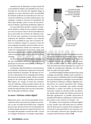 30 ELECTRONICA y servicio
transferencia de llamadas se llama hand-off,
y normalmente implica una pérdida en la comu-
nicación de una fracción de segundo (llega al
segundo en casos extremos); pero una pérdida
de señal de audio de esa naturaleza en una con-
versación telefónica no suele resultar grave; sin
embargo, cuando se trata de la transmisión de
datos (por ejemplo, para el envío de documen-
tos) sí se llegan a presentar problemas. Figura 6.
Un caso especial se produce cuando un usua-
rio de teléfono celular de una ciudad se despla-
za a otra, la cual no está en el área de influencia
de su proveedor de servicios de telefonía celu-
lar. En este caso, y gracias a convenios entre las
empresas de distintas ciudades, una estación
base de la localidad en que está el usuario de-
tecta su teléfono celular, lo reconoce como de
una compañía asociada y envía la señal a su cen-
tro de conmutación; desde ese momento, este
centro de conmutación lo reconoce como una
llamada propia (aunque la facturación la lleva a
cabo la empresa original). Este proceso se llama
roaming.
Las llamadas desde los teléfonos celulares en
las que intervienen teléfonos convencionales,
pasan por el centro de conmutación de la empre-
sa local de telefonía.
La llamada viaja del teléfono convencional a
la central de conmutación respectiva a través de
líneas telefónicas normales, de allí pasa al cen-
tro de conmutación de la compañía proveedora
del servicio de telefonía celular. Dicha conexión
puede ser de varios tipos: satelital, microondas,
fibra óptica, etc. Luego, el centro de conmuta-
ción de telefonía celular localiza dentro de su
red el teléfono celular del destinatario, envía la
señal a la estación base más cercana y ésta trans-
fiere la llamada al teléfono celular.
La nueva “telefonía celular digital”
Hasta hace poco, uno de los principales incon-
venientes de la comunicación celular convencio-
nal, es que no había privacidad total; cualquier
persona que deseara intervenir las llamadas de
un determinado usuario era capaz de hacerlo con
un equipo denominado “escáner de radio”, el cual
se consigue fácilmente en tiendas especializa-
Estación base
Estación base
Celda
Celda
Zona de intercambio
de celda nand-off
Al cambiar de celda
un celular en movimiento
el CCM intercambia
el control de una estación
base a otra.
Figura 6
das. Recientemente, se han introducido en nues-
tro país los servicios de telefonía celular digital,
técnica que permite la codificación de todas las
transmisiones que se establecen entre el usua-
rio y su estación base, de modo que si alguien
trata de intervenir dicha llamada sin conocer el
código de encriptación utilizado, tan sólo cap-
tará un ruido incomprensible.
La telefonía digital también proporciona otras
ventajas, por ejemplo: debido a que se puede en-
viar una mayor cantidad de datos en forma digital
que por transmisiones análogas convencionales,
los modernos teléfonos celulares digitales pue-
den llevar un control automático del “tiempo
aire” que han consumido, para poder calcular
fácilmente a cuánto ascenderá su facturación
mensual; cuando un usuario recibe una llama-
da, puede saber desde qué teléfono proviene la
llamada; igualmente, es posible aprovechar la
pantalla del teléfono celular para recibir mensa-
jes escritos como si fuera un “beeper”, etc.
Por último, otra ventaja de la telefonía digital,
es que resulta más adecuada para la transmi-
sión de datos que la comunicación análoga con-
vencional, lo que permitiría a sus usuarios a es-
tar conectados a Internet (por ejemplo) sin pre-
ocuparse del fenómeno hand-off.
 