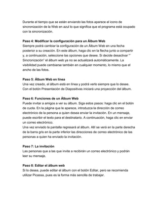 Durante el tiempo que se están enviando las fotos aparece el icono de
sincronización de la Web en azul lo que significa que el programa está ocupado
con la sincronización.


Paso 4: Modificar la configuración para un Álbum Web
Siempre podrá cambiar la configuración de un Álbum Web en una fecha
posterior a su creación. En este álbum, haga clic en la flecha junto a compartir
y, a continuación, seleccione las opciones que desee. Si decide desactivar "´
Sincronización” el álbum web ya no se actualizará automáticamente. La
visibilidad puede cambiarse también en cualquier momento, lo mismo que el
ancho de las fotos.


Paso 5: Álbum Web en línea
Una vez creado, el álbum está en línea y podrá verlo siempre que lo desee.
Con el botón Presentación de Diapositivas iniciará una proyección del álbum.


Paso 6: Funciones de un Álbum Web
Puede invitar a amigos a ver su álbum. Siga estos pasos: haga clic en el botón
de cuota. En la página que le aparece, introduzca la dirección de correo
electrónico de la persona a quien desea enviar la invitación. En un mensaje,
puede escribir el texto para el destinatario. A continuación, haga clic en enviar
un correo electrónico.
Una vez enviado la pantalla regresará al álbum. Allí se verá en la parte derecha
de la barra gris en la parte inferior las direcciones de correo electrónico de las
personas a quien ha enviado la invitación.


Paso 7: La invitación
Las personas que a las que invite a recibirán un correo electrónico y podrán
leer su mensaje.


Paso 8: Editar el álbum web
Si lo desea, puede editar el álbum con el botón Editar, pero se recomienda
utilizar Picassa, pues es la forma más sencilla de trabajar.
 