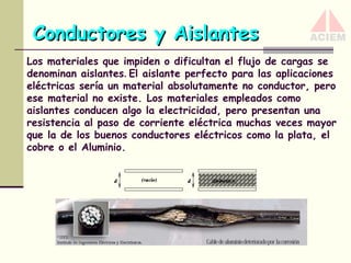 Conductores y Aislantes
Los materiales que impiden o dificultan el flujo de cargas se
denominan aislantes. El aislante perfecto para las aplicaciones
eléctricas sería un material absolutamente no conductor, pero
ese material no existe. Los materiales empleados como
aislantes conducen algo la electricidad, pero presentan una
resistencia al paso de corriente eléctrica muchas veces mayor
que la de los buenos conductores eléctricos como la plata, el
cobre o el Aluminio.

 