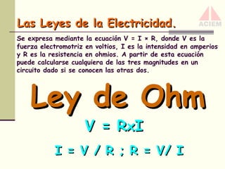 Las Leyes de la Electricidad.
Se expresa mediante la ecuación V = I × R, donde V es la
fuerza electromotriz en voltios, I es la intensidad en amperios
y R es la resistencia en ohmios. A partir de esta ecuación
puede calcularse cualquiera de las tres magnitudes en un
circuito dado si se conocen las otras dos.

Ley de Ohm
V = R xI

I = V / R ; R = V/ I

 