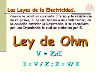 Las Leyes de la Electricidad.
Cuando la señal es corriente alterna y la resistencia
no es pasiva, si no una bobina o un condensador, en
la ecuación anterior la Resistencia R se reemplaza
por una Impedancia la cual se simboliza por Z.

Ley de Ohm
V = ZxI

I = V / Z ; Z = V/ I

 