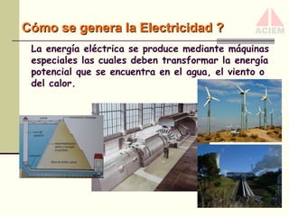Cómo se genera la Electricidad ?
La energía eléctrica se produce mediante máquinas
especiales las cuales deben transformar la energía
potencial que se encuentra en el agua, el viento o
del calor.

 