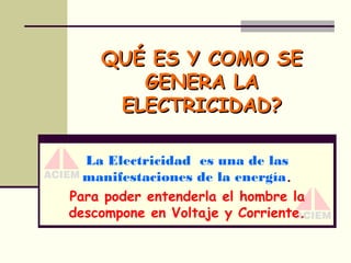 QUÉ ES Y COMO SE
GENERA LA
ELECTRICIDAD?
La Electricidad es una de las
manifestaciones de la energía.
Para poder entenderla el hombre la
descompone en Voltaje y Corriente.

 