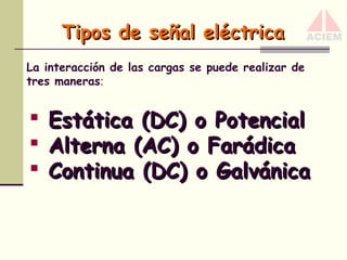 Tipos de señal eléctrica
La interacción de las cargas se puede realizar de
tres maneras:





Estática (DC) o Potencial
Alterna (AC) o Farádica
Continua (DC) o Galvánica

 