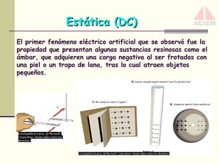 Estática (DC)
El primer fenómeno eléctrico artificial que se observó fue la
propiedad que presentan algunas sustancias resinosas como el
ámbar, que adquieren una carga negativa al ser frotadas con
una piel o un trapo de lana, tras lo cual atraen objetos
pequeños.

 