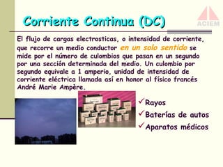 Corriente Continua (DC)
El flujo de cargas electrosticas, o intensidad de corriente,
que recorre un medio conductor en un solo sentido se
mide por el número de culombios que pasan en un segundo
por una sección determinada del medio. Un culombio por
segundo equivale a 1 amperio, unidad de intensidad de
corriente eléctrica llamada así en honor al físico francés
André Marie Ampère.

Rayos
Baterías de autos
Aparatos médicos

 